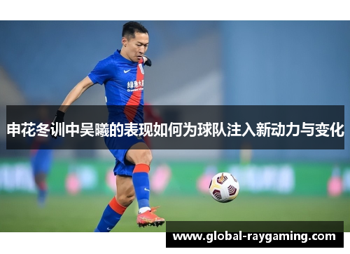 申花冬训中吴曦的表现如何为球队注入新动力与变化
