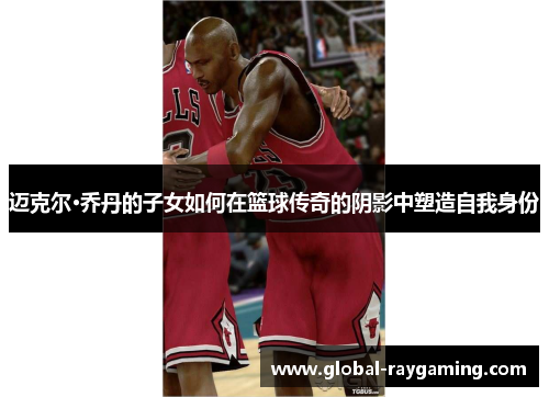 迈克尔·乔丹的子女如何在篮球传奇的阴影中塑造自我身份