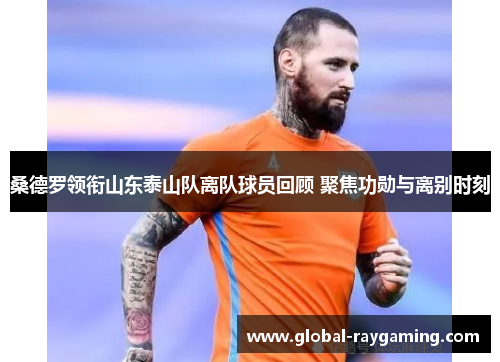 桑德罗领衔山东泰山队离队球员回顾 聚焦功勋与离别时刻