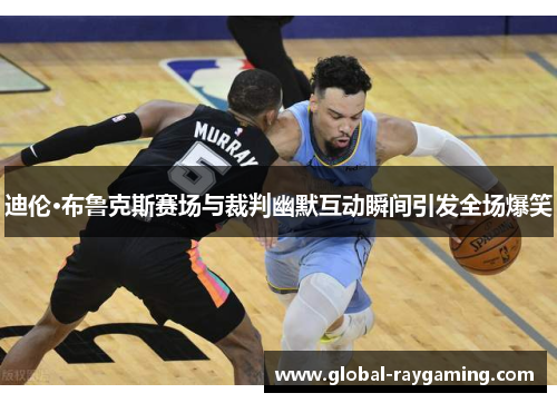迪伦·布鲁克斯赛场与裁判幽默互动瞬间引发全场爆笑