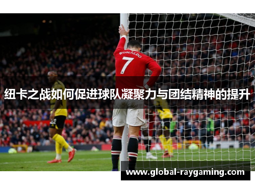 纽卡之战如何促进球队凝聚力与团结精神的提升