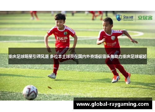 重庆足球明星引领风潮 多位本土球员在国内外赛场崭露头角助力重庆足球崛起