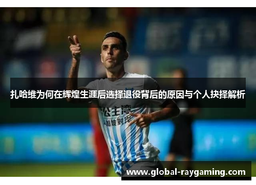 扎哈维为何在辉煌生涯后选择退役背后的原因与个人抉择解析