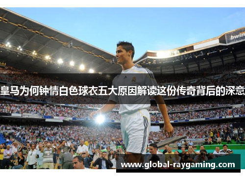 皇马为何钟情白色球衣五大原因解读这份传奇背后的深意